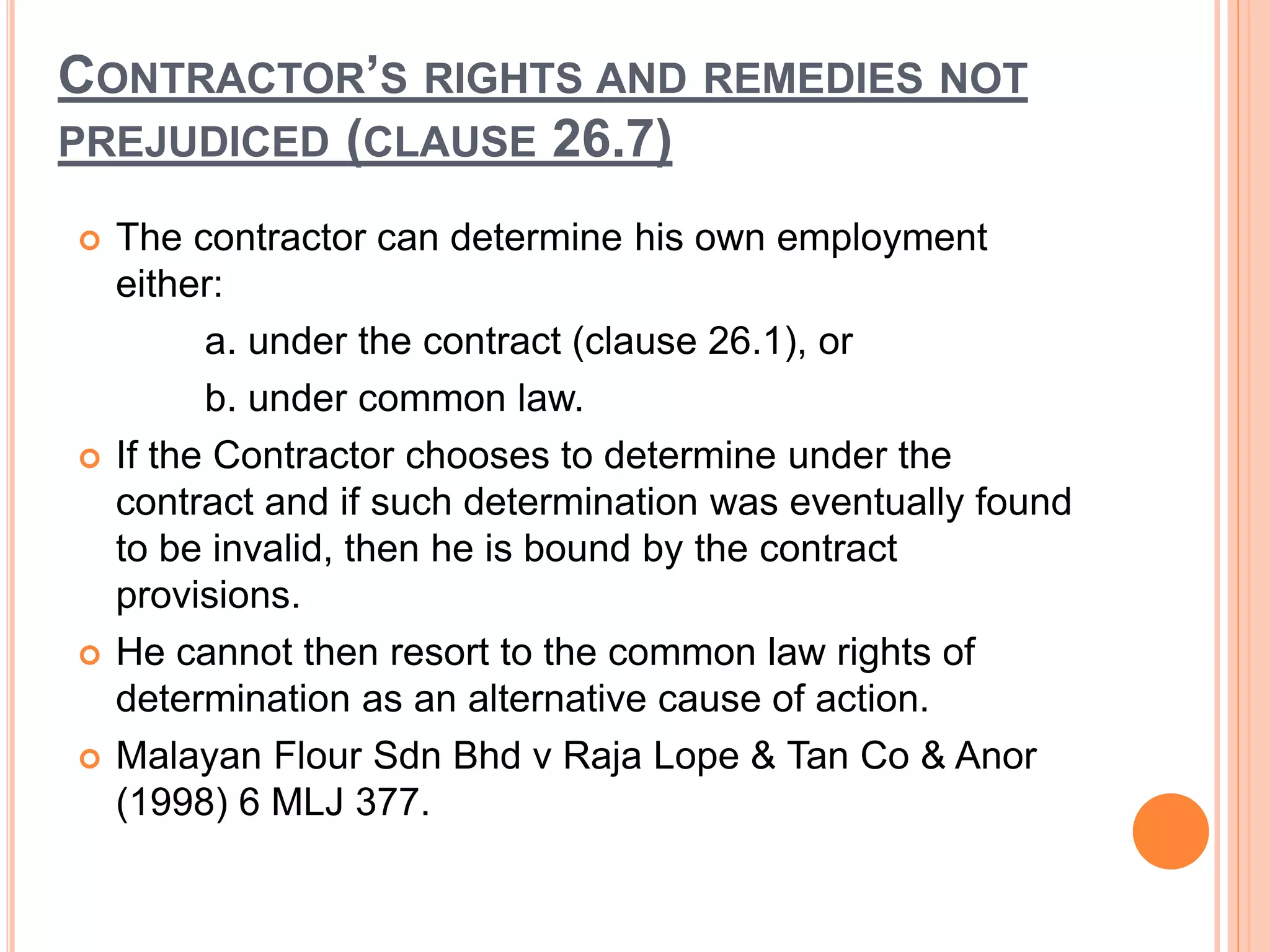 CONTRACTOR’S RIGHTS AND REMEDIES NOT
PREJUDICED (CLAUSE 26.7)
 The contractor can determine his own employment
either:
a. under the contract (clause 26.1), or
b. under common law.
 If the Contractor chooses to determine under the
contract and if such determination was eventually found
to be invalid, then he is bound by the contract
provisions.
 He cannot then resort to the common law rights of
determination as an alternative cause of action.
 Malayan Flour Sdn Bhd v Raja Lope & Tan Co & Anor
(1998) 6 MLJ 377.
 