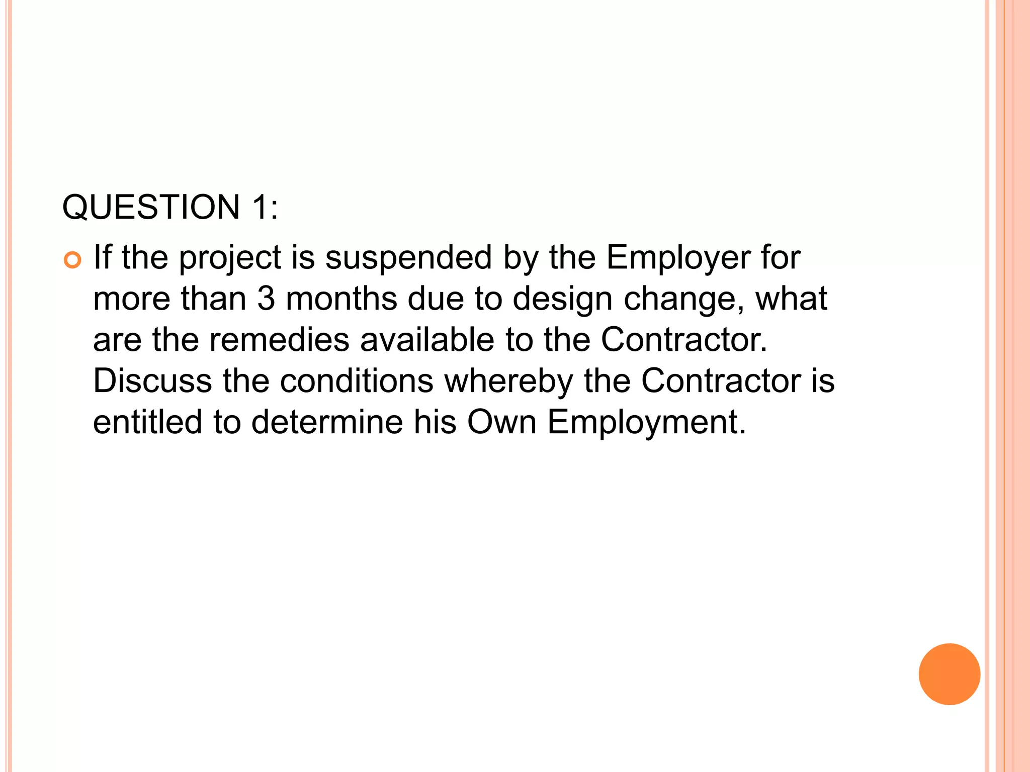 QUESTION 1:
 If the project is suspended by the Employer for
more than 3 months due to design change, what
are the remedies available to the Contractor.
Discuss the conditions whereby the Contractor is
entitled to determine his Own Employment.
 