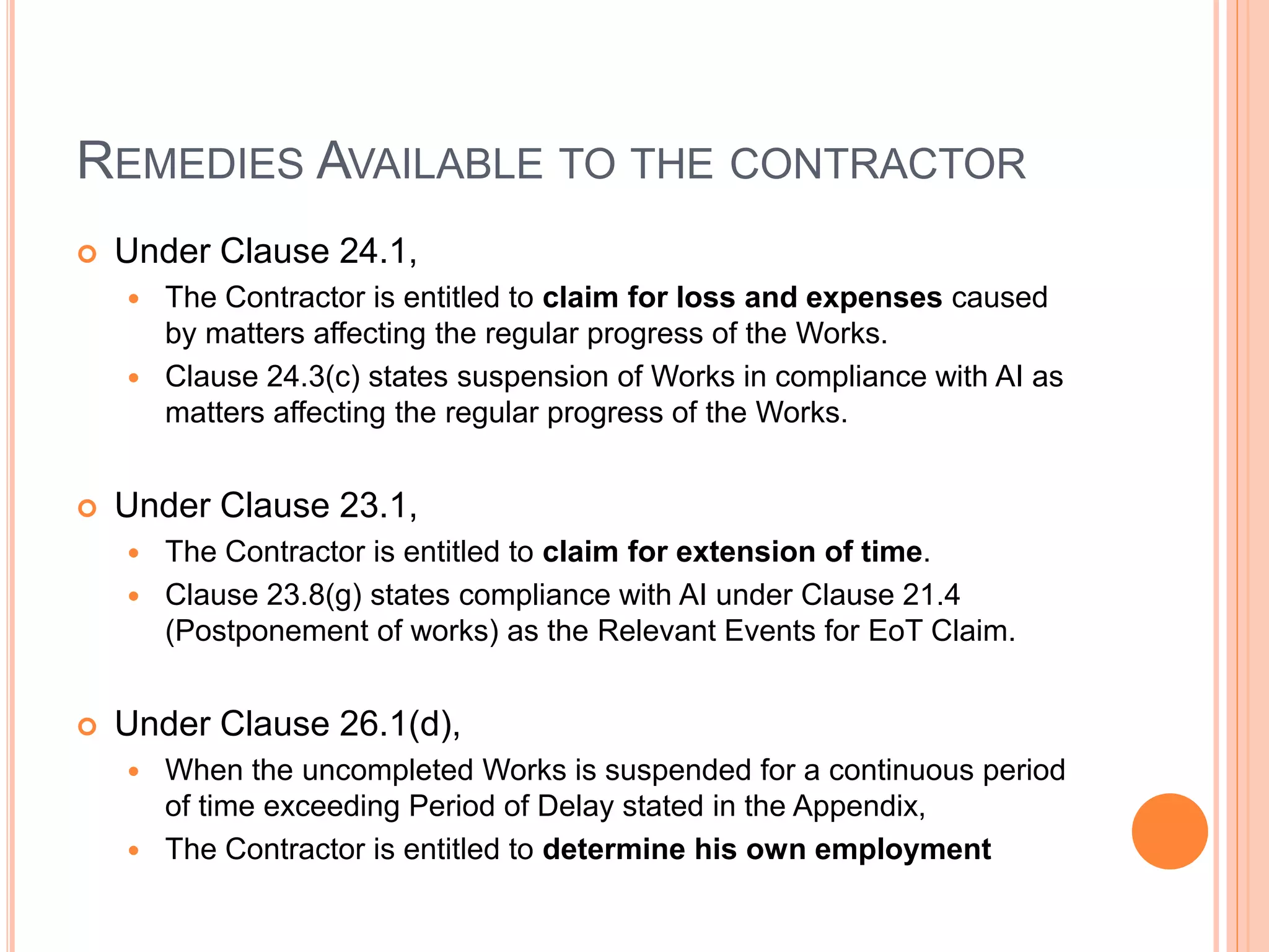 REMEDIES AVAILABLE TO THE CONTRACTOR
 Under Clause 24.1,
 The Contractor is entitled to claim for loss and expenses caused
by matters affecting the regular progress of the Works.
 Clause 24.3(c) states suspension of Works in compliance with AI as
matters affecting the regular progress of the Works.
 Under Clause 23.1,
 The Contractor is entitled to claim for extension of time.
 Clause 23.8(g) states compliance with AI under Clause 21.4
(Postponement of works) as the Relevant Events for EoT Claim.
 Under Clause 26.1(d),
 When the uncompleted Works is suspended for a continuous period
of time exceeding Period of Delay stated in the Appendix,
 The Contractor is entitled to determine his own employment
 