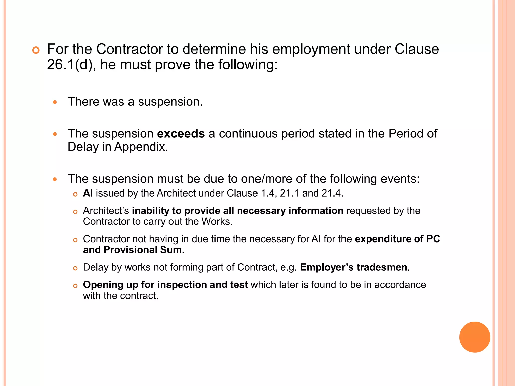  For the Contractor to determine his employment under Clause
26.1(d), he must prove the following:
 There was a suspension.
 The suspension exceeds a continuous period stated in the Period of
Delay in Appendix.
 The suspension must be due to one/more of the following events:
 AI issued by the Architect under Clause 1.4, 21.1 and 21.4.
 Architect’s inability to provide all necessary information requested by the
Contractor to carry out the Works.
 Contractor not having in due time the necessary for AI for the expenditure of PC
and Provisional Sum.
 Delay by works not forming part of Contract, e.g. Employer’s tradesmen.
 Opening up for inspection and test which later is found to be in accordance
with the contract.
 