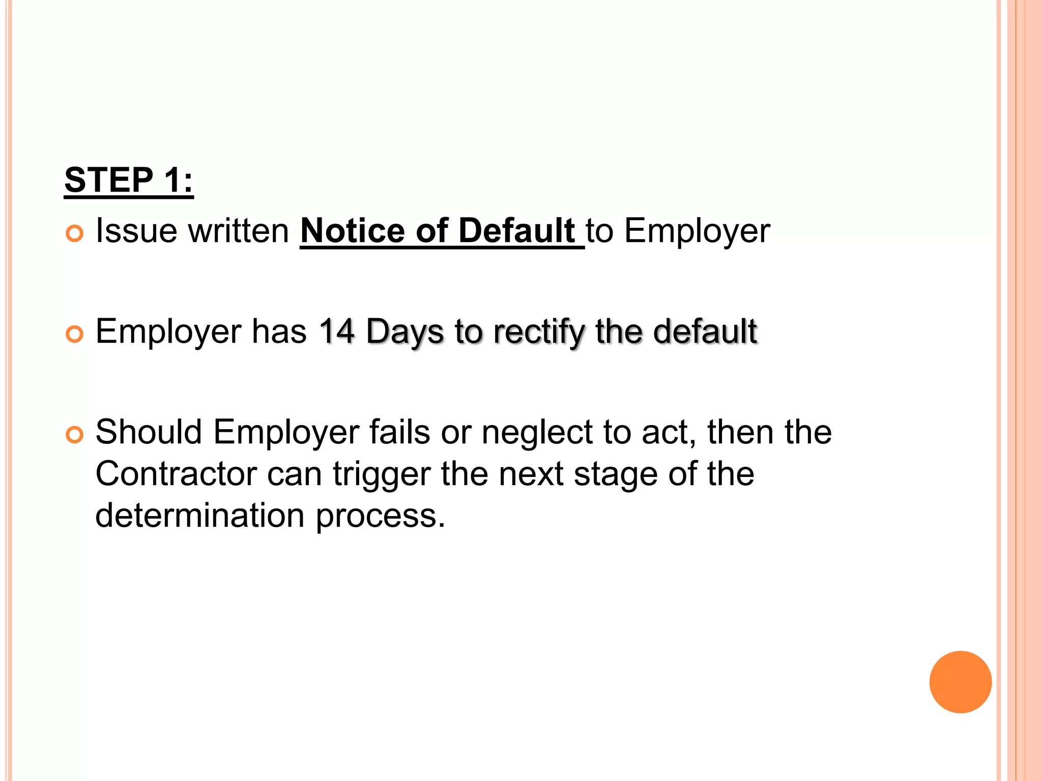 STEP 1:
 Issue written Notice of Default to Employer
 Employer has 14 Days to rectify the default
 Should Employer fails or neglect to act, then the
Contractor can trigger the next stage of the
determination process.
 