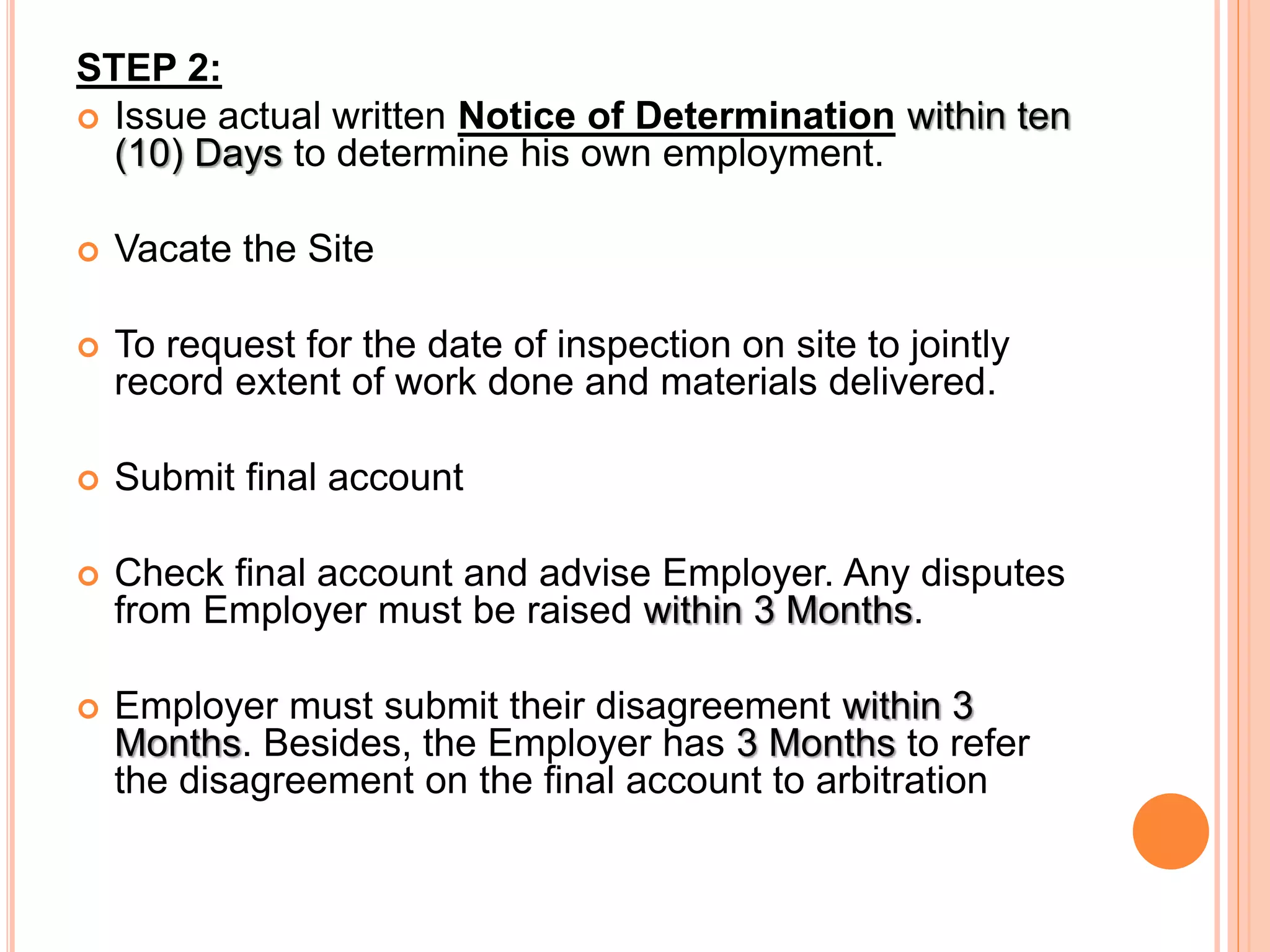 STEP 2:
 Issue actual written Notice of Determination within ten
(10) Days to determine his own employment.
 Vacate the Site
 To request for the date of inspection on site to jointly
record extent of work done and materials delivered.
 Submit final account
 Check final account and advise Employer. Any disputes
from Employer must be raised within 3 Months.
 Employer must submit their disagreement within 3
Months. Besides, the Employer has 3 Months to refer
the disagreement on the final account to arbitration
 