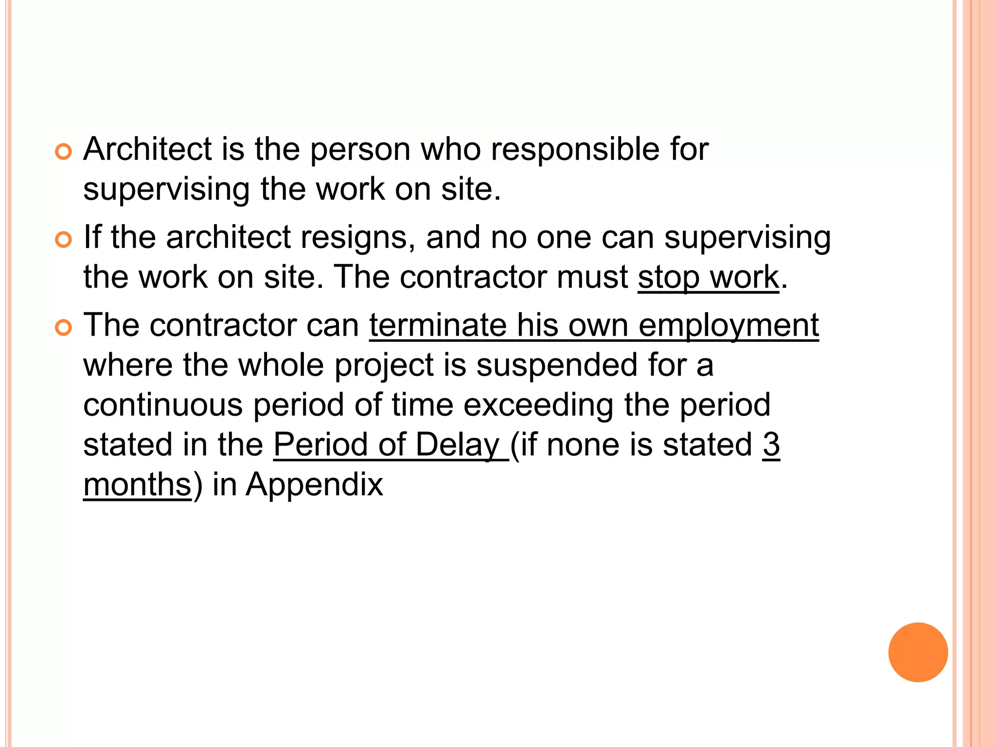  Architect is the person who responsible for
supervising the work on site.
 If the architect resigns, and no one can supervising
the work on site. The contractor must stop work.
 The contractor can terminate his own employment
where the whole project is suspended for a
continuous period of time exceeding the period
stated in the Period of Delay (if none is stated 3
months) in Appendix
 