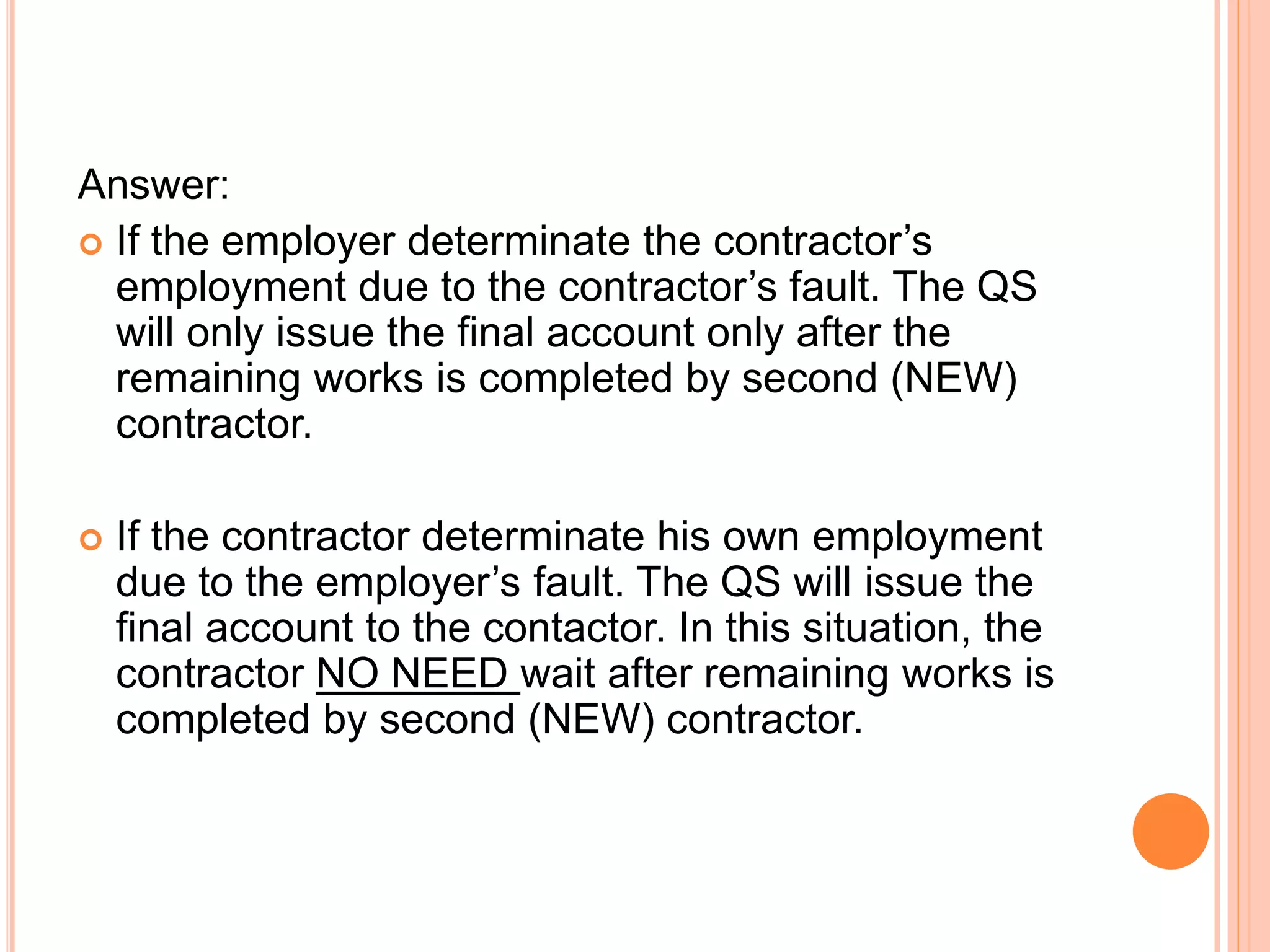 Answer:
 If the employer determinate the contractor’s
employment due to the contractor’s fault. The QS
will only issue the final account only after the
remaining works is completed by second (NEW)
contractor.
 If the contractor determinate his own employment
due to the employer’s fault. The QS will issue the
final account to the contactor. In this situation, the
contractor NO NEED wait after remaining works is
completed by second (NEW) contractor.
 