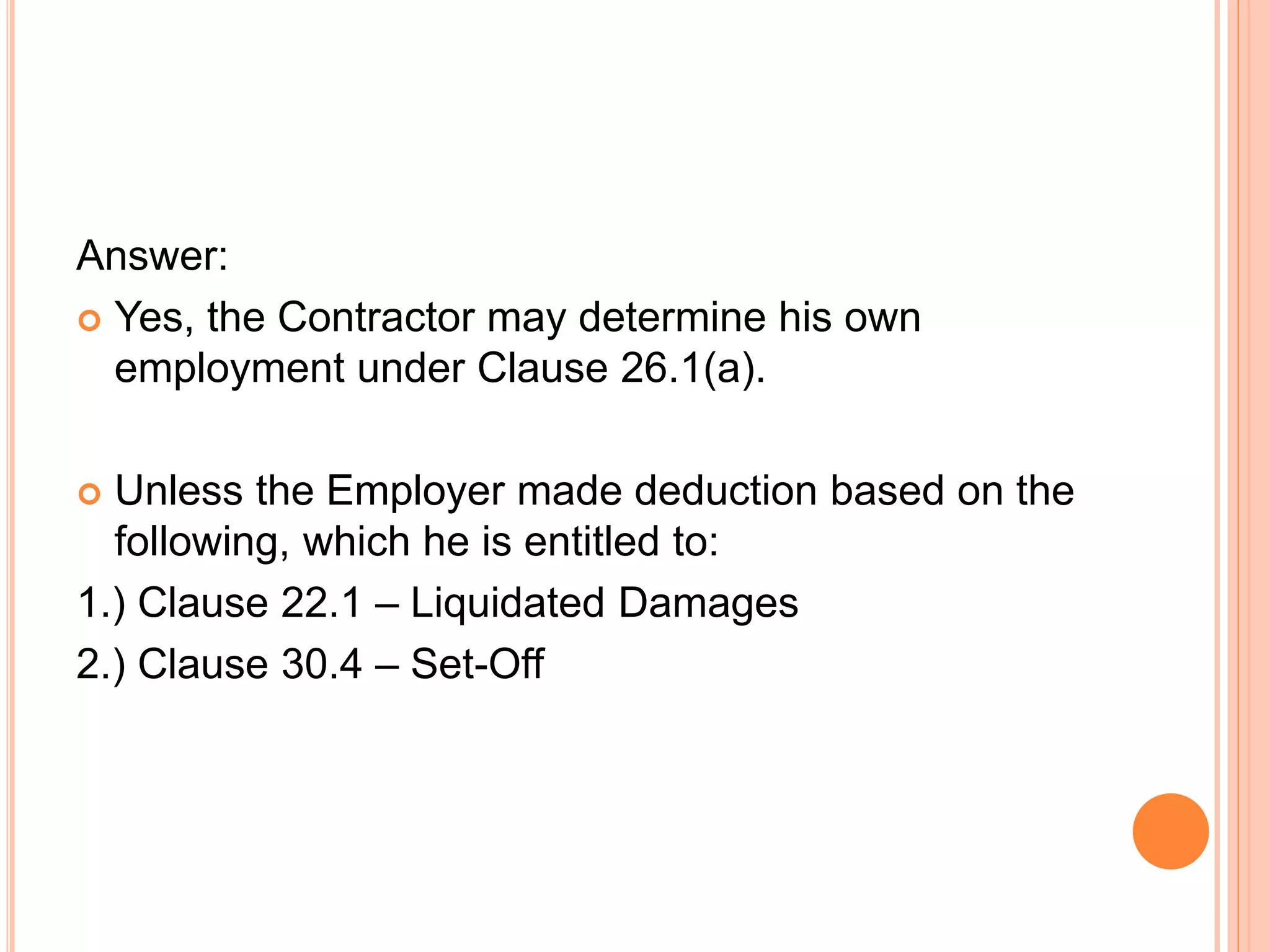 Answer:
 Yes, the Contractor may determine his own
employment under Clause 26.1(a).
 Unless the Employer made deduction based on the
following, which he is entitled to:
1.) Clause 22.1 – Liquidated Damages
2.) Clause 30.4 – Set-Off
 