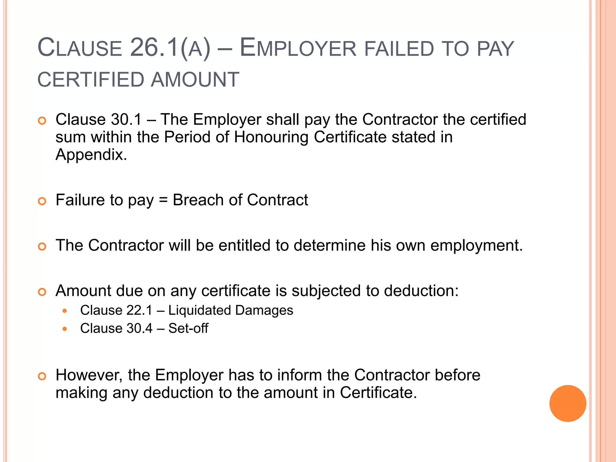 CLAUSE 26.1(A) – EMPLOYER FAILED TO PAY
CERTIFIED AMOUNT
 Clause 30.1 – The Employer shall pay the Contractor the certified
sum within the Period of Honouring Certificate stated in
Appendix.
 Failure to pay = Breach of Contract
 The Contractor will be entitled to determine his own employment.
 Amount due on any certificate is subjected to deduction:
 Clause 22.1 – Liquidated Damages
 Clause 30.4 – Set-off
 However, the Employer has to inform the Contractor before
making any deduction to the amount in Certificate.
 