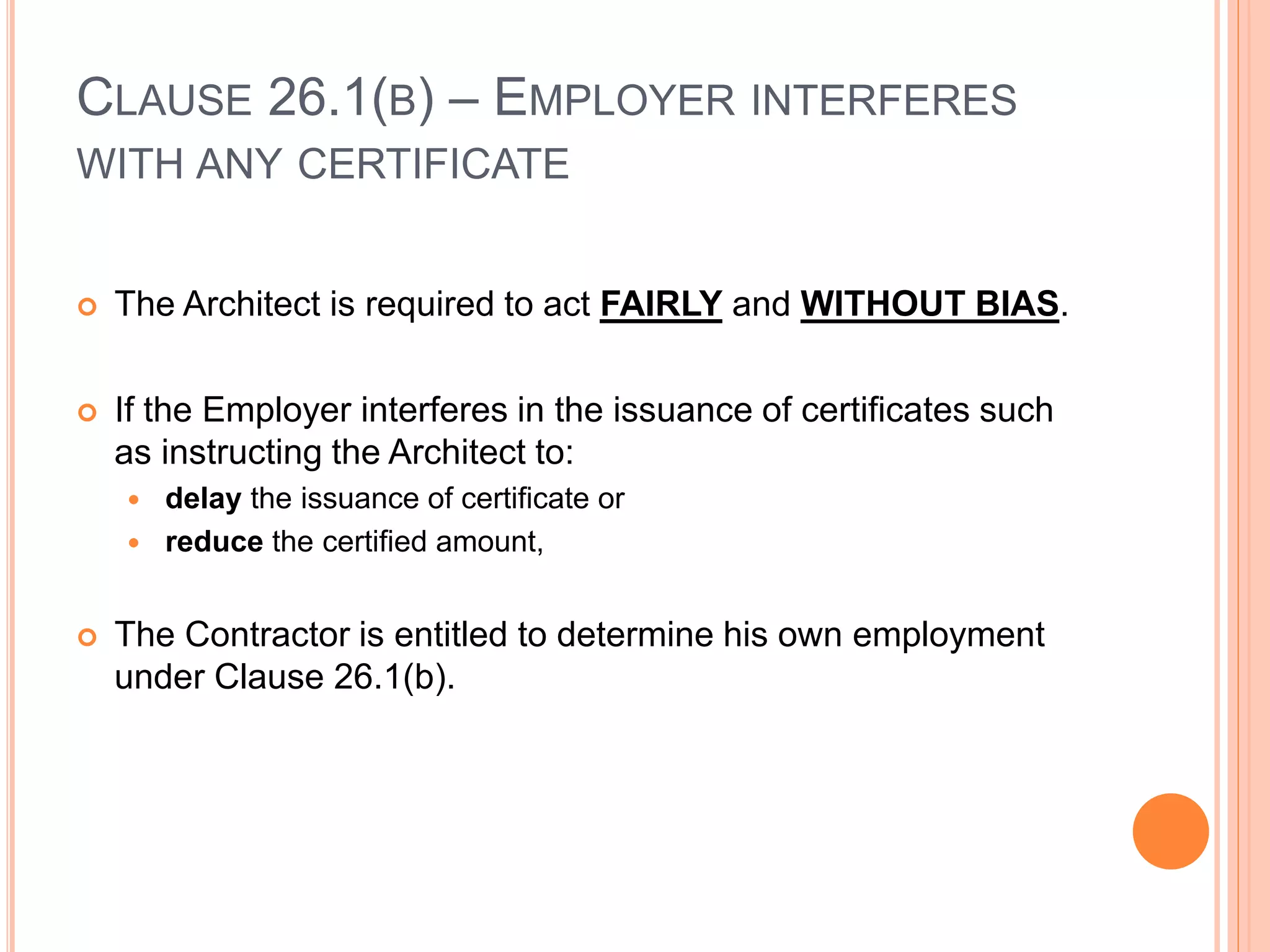 CLAUSE 26.1(B) – EMPLOYER INTERFERES
WITH ANY CERTIFICATE
 The Architect is required to act FAIRLY and WITHOUT BIAS.
 If the Employer interferes in the issuance of certificates such
as instructing the Architect to:
 delay the issuance of certificate or
 reduce the certified amount,
 The Contractor is entitled to determine his own employment
under Clause 26.1(b).
 