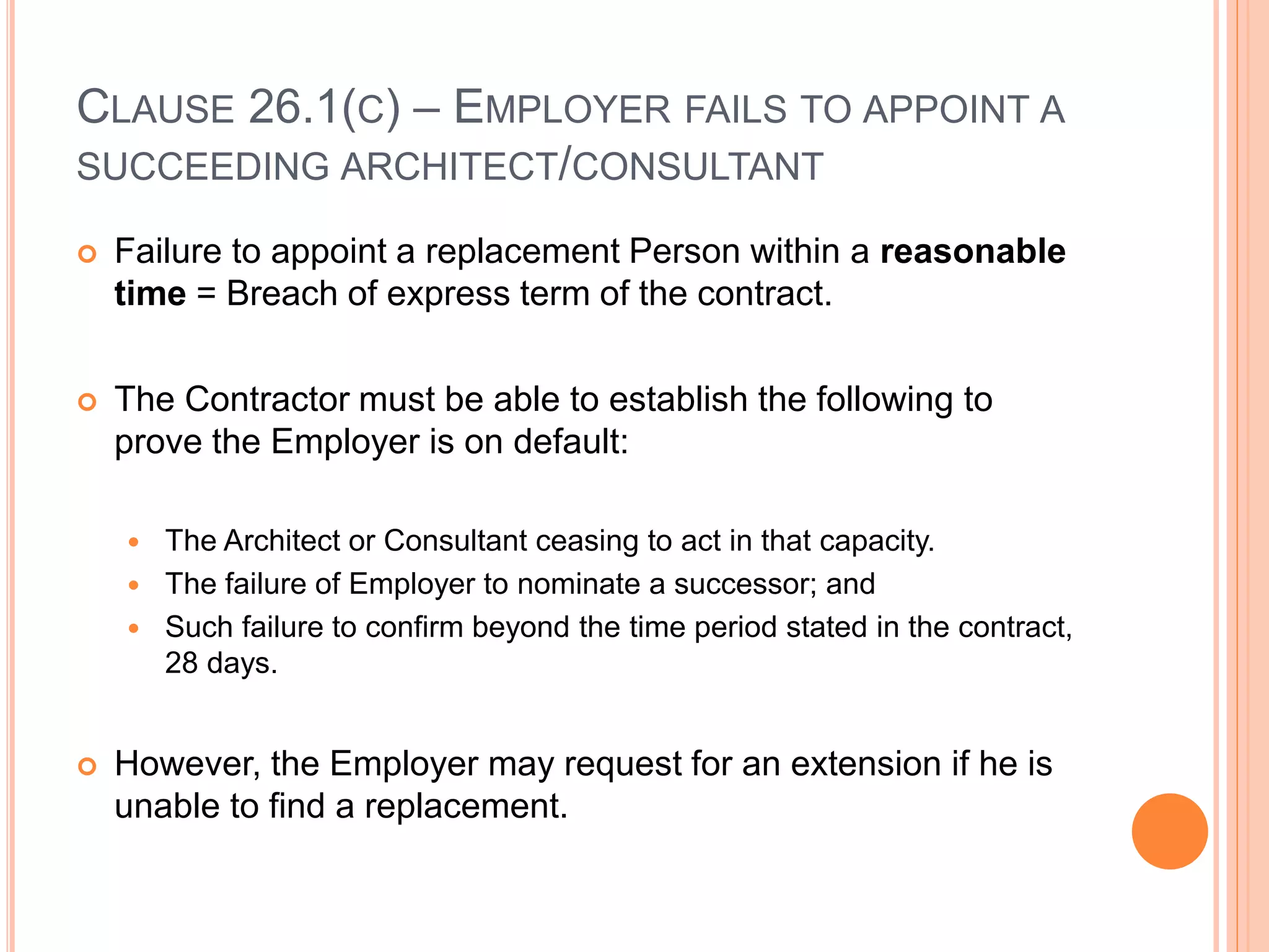 CLAUSE 26.1(C) – EMPLOYER FAILS TO APPOINT A
SUCCEEDING ARCHITECT/CONSULTANT
 Failure to appoint a replacement Person within a reasonable
time = Breach of express term of the contract.
 The Contractor must be able to establish the following to
prove the Employer is on default:
 The Architect or Consultant ceasing to act in that capacity.
 The failure of Employer to nominate a successor; and
 Such failure to confirm beyond the time period stated in the contract,
28 days.
 However, the Employer may request for an extension if he is
unable to find a replacement.
 