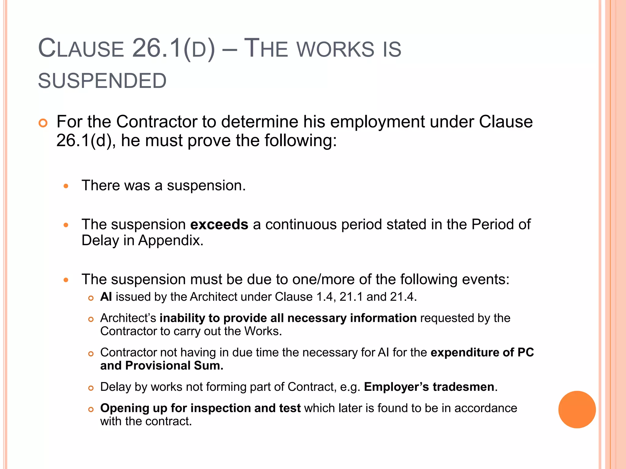 CLAUSE 26.1(D) – THE WORKS IS
SUSPENDED
 For the Contractor to determine his employment under Clause
26.1(d), he must prove the following:
 There was a suspension.
 The suspension exceeds a continuous period stated in the Period of
Delay in Appendix.
 The suspension must be due to one/more of the following events:
 AI issued by the Architect under Clause 1.4, 21.1 and 21.4.
 Architect’s inability to provide all necessary information requested by the
Contractor to carry out the Works.
 Contractor not having in due time the necessary for AI for the expenditure of PC
and Provisional Sum.
 Delay by works not forming part of Contract, e.g. Employer’s tradesmen.
 Opening up for inspection and test which later is found to be in accordance
with the contract.
 