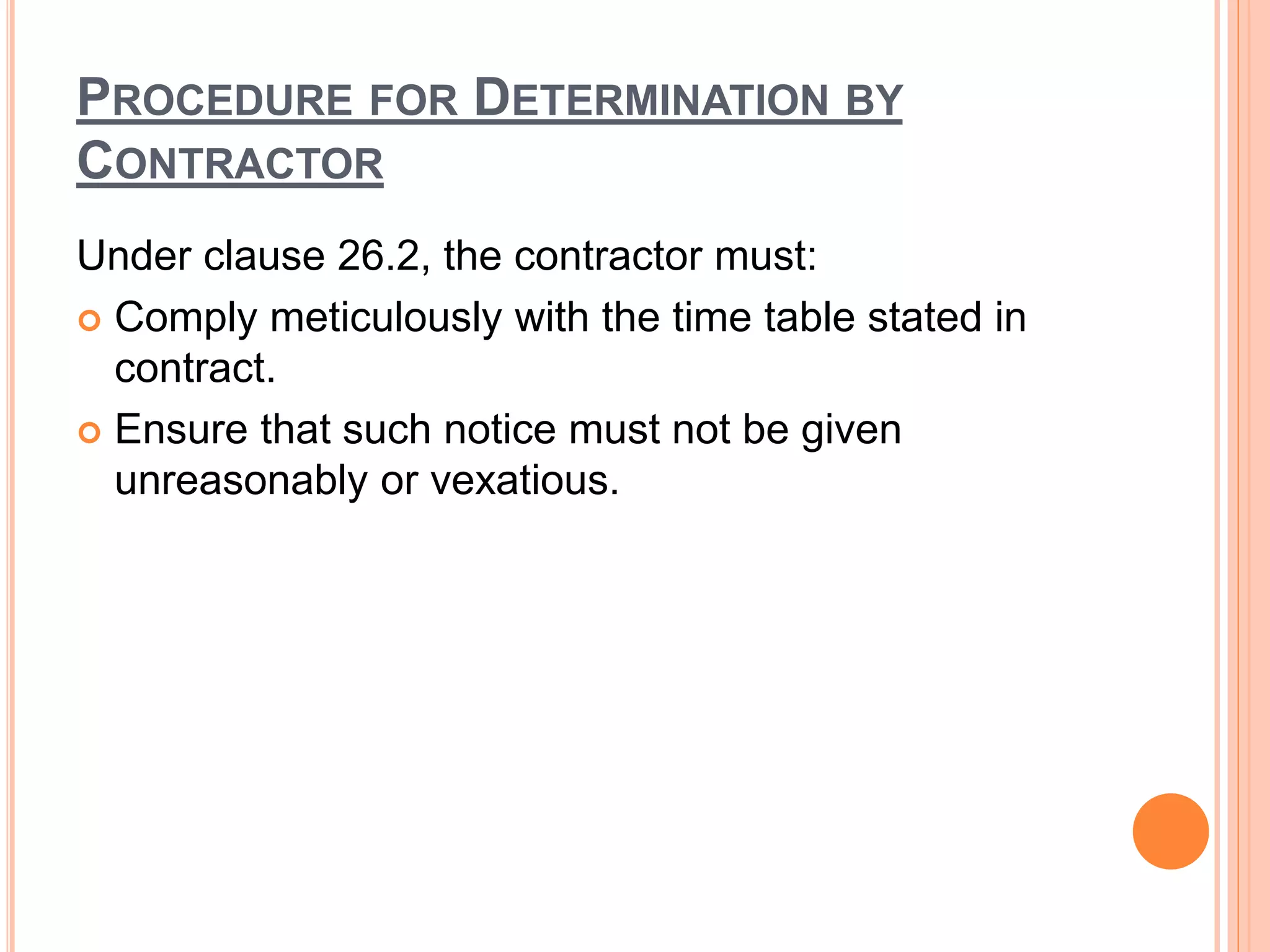 PROCEDURE FOR DETERMINATION BY
CONTRACTOR
Under clause 26.2, the contractor must:
 Comply meticulously with the time table stated in
contract.
 Ensure that such notice must not be given
unreasonably or vexatious.
 
