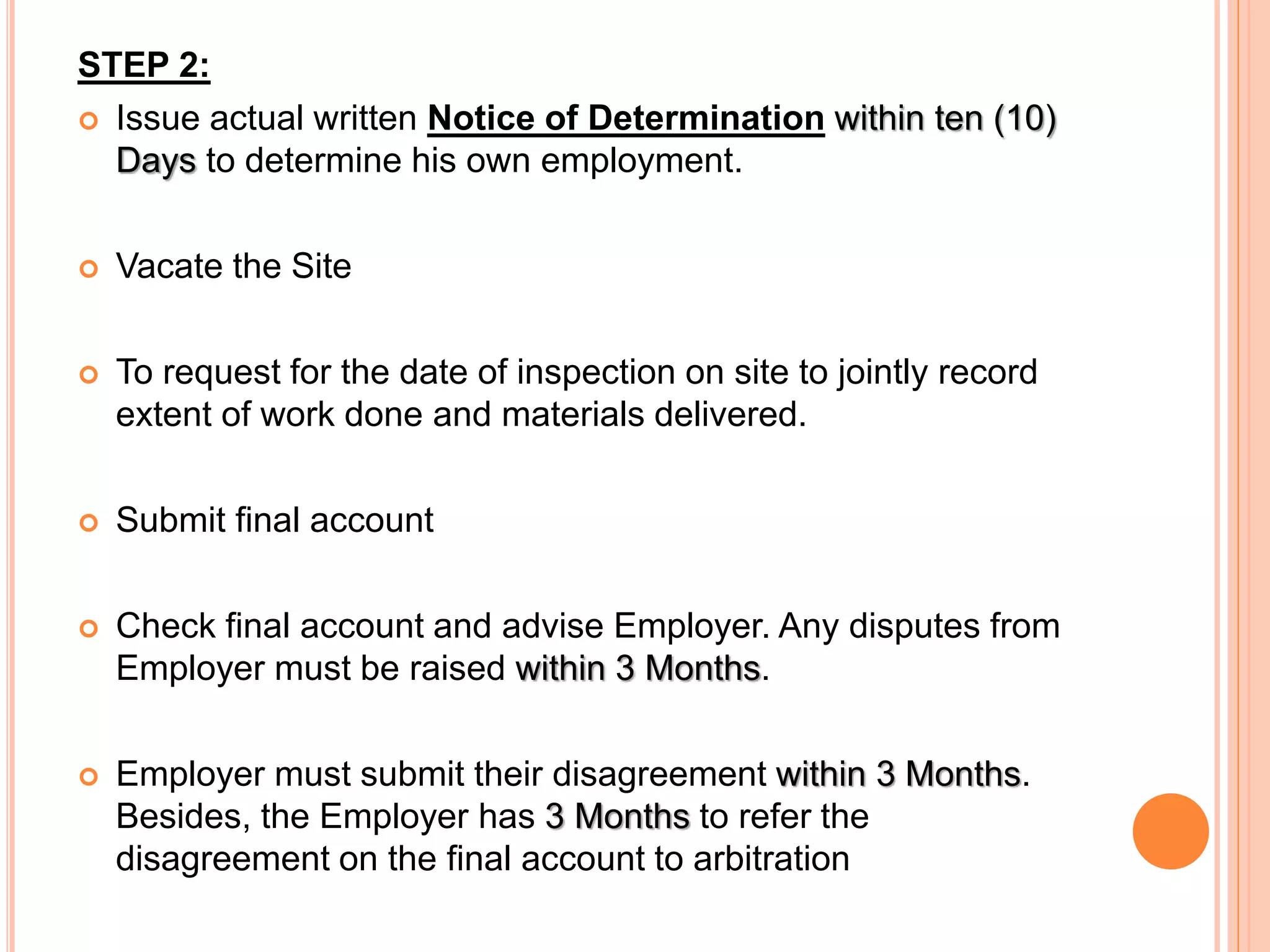 STEP 2:
 Issue actual written Notice of Determination within ten (10)
Days to determine his own employment.
 Vacate the Site
 To request for the date of inspection on site to jointly record
extent of work done and materials delivered.
 Submit final account
 Check final account and advise Employer. Any disputes from
Employer must be raised within 3 Months.
 Employer must submit their disagreement within 3 Months.
Besides, the Employer has 3 Months to refer the
disagreement on the final account to arbitration
 