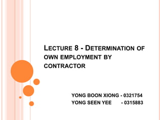 LECTURE 8 - DETERMINATION OF
OWN EMPLOYMENT BY
CONTRACTOR
YONG BOON XIONG - 0321754
YONG SEEN YEE - 0315883
 