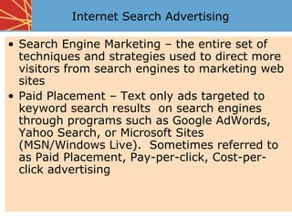 Internet Search Advertising

• Search Engine Marketing – the entire set of
  techniques and strategies used to direct more
  visitors from search engines to marketing web
  sites
• Paid Placement – Text only ads targeted to
  keyword search results on search engines
  through programs such as Google AdWords,
  Yahoo Search, or Microsoft Sites
  (MSN/Windows Live). Sometimes referred to
  as Paid Placement, Pay-per-click, Cost-per-
  click advertising
 