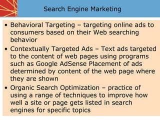 Search Engine Marketing

• Behavioral Targeting – targeting online ads to
  consumers based on their Web searching
  behavior
• Contextually Targeted Ads – Text ads targeted
  to the content of web pages using programs
  such as Google AdSense Placement of ads
  determined by content of the web page where
  they are shown
• Organic Search Optimization – practice of
  using a range of techniques to improve how
  well a site or page gets listed in search
  engines for specific topics
 