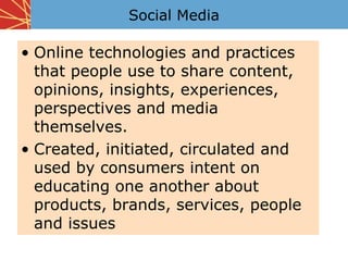 Social Media

• Online technologies and practices
  that people use to share content,
  opinions, insights, experiences,
  perspectives and media
  themselves.
• Created, initiated, circulated and
  used by consumers intent on
  educating one another about
  products, brands, services, people
  and issues
 
