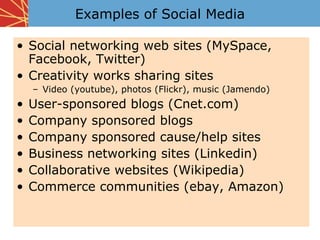 Examples of Social Media

• Social networking web sites (MySpace,
  Facebook, Twitter)
• Creativity works sharing sites
    – Video (youtube), photos (Flickr), music (Jamendo)
•   User-sponsored blogs (Cnet.com)
•   Company sponsored blogs
•   Company sponsored cause/help sites
•   Business networking sites (Linkedin)
•   Collaborative websites (Wikipedia)
•   Commerce communities (ebay, Amazon)
 