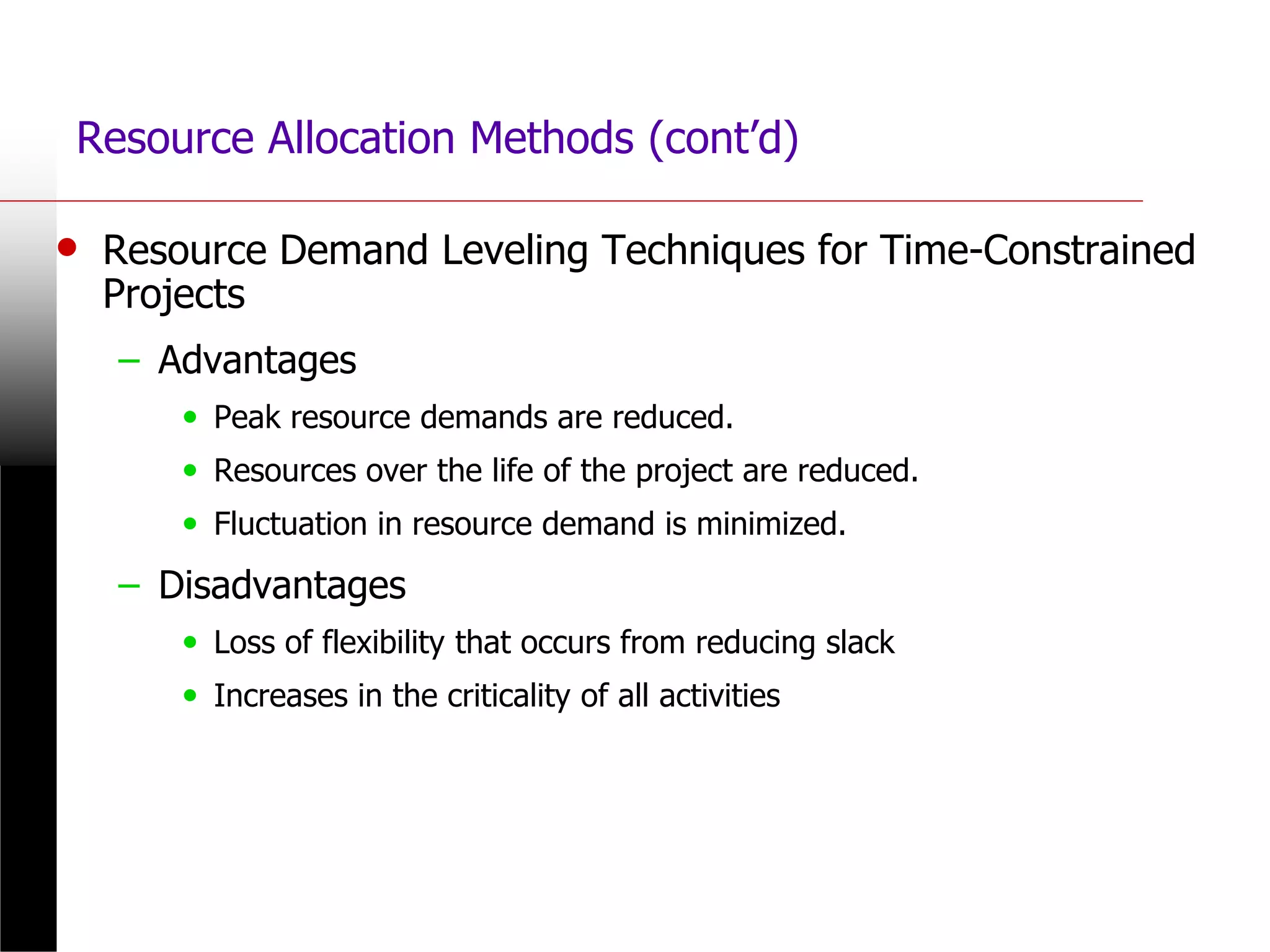 Resource Allocation Methods (cont’d)
• Resource Demand Leveling Techniques for Time-Constrained
Projects
– Advantages
• Peak resource demands are reduced.
• Resources over the life of the project are reduced.
• Fluctuation in resource demand is minimized.
– Disadvantages
• Loss of flexibility that occurs from reducing slack
• Increases in the criticality of all activities
 
