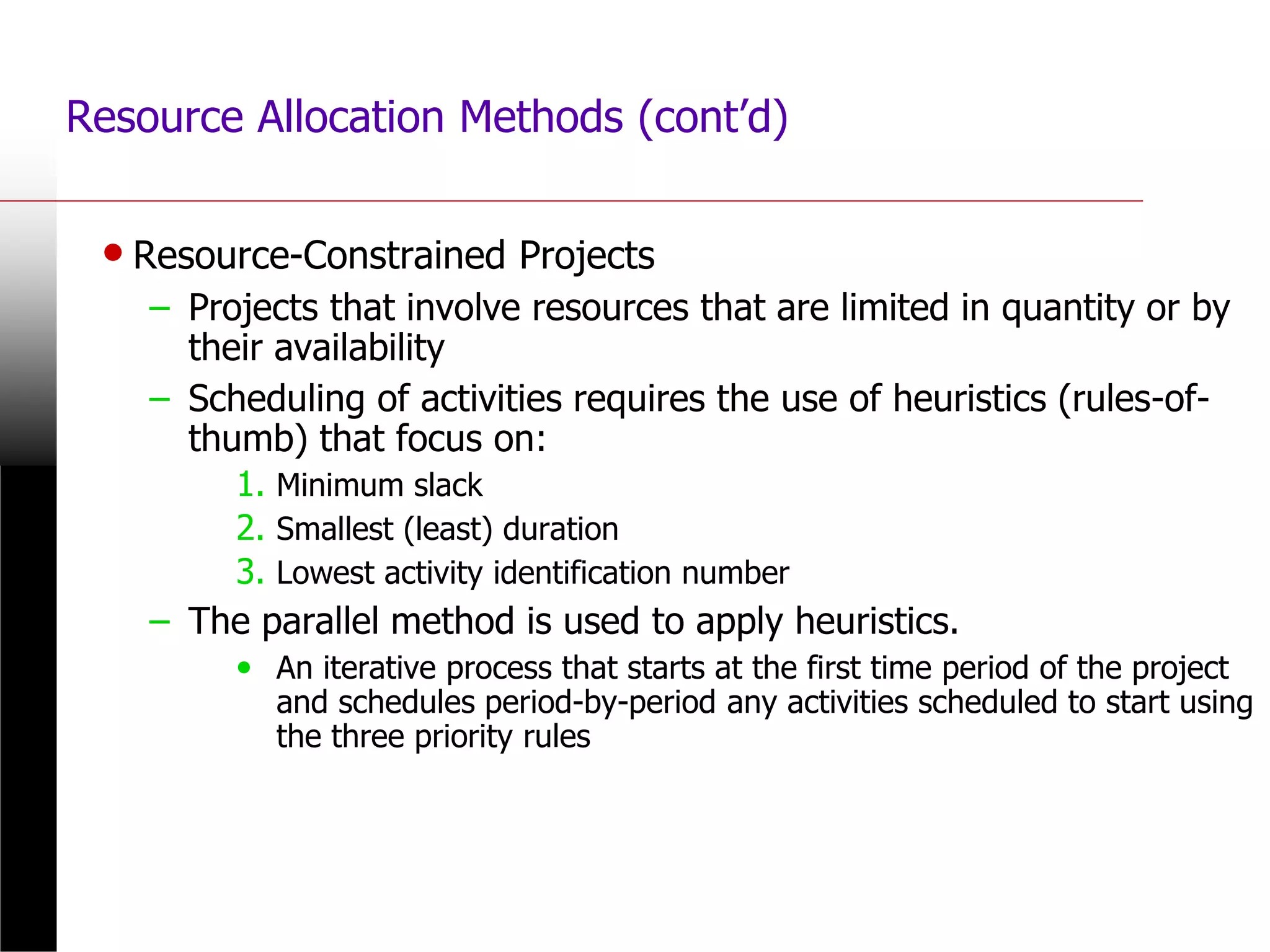 • Resource-Constrained Projects
– Projects that involve resources that are limited in quantity or by
their availability
– Scheduling of activities requires the use of heuristics (rules-of-
thumb) that focus on:
1. Minimum slack
2. Smallest (least) duration
3. Lowest activity identification number
– The parallel method is used to apply heuristics.
• An iterative process that starts at the first time period of the project
and schedules period-by-period any activities scheduled to start using
the three priority rules
Resource Allocation Methods (cont’d)
 