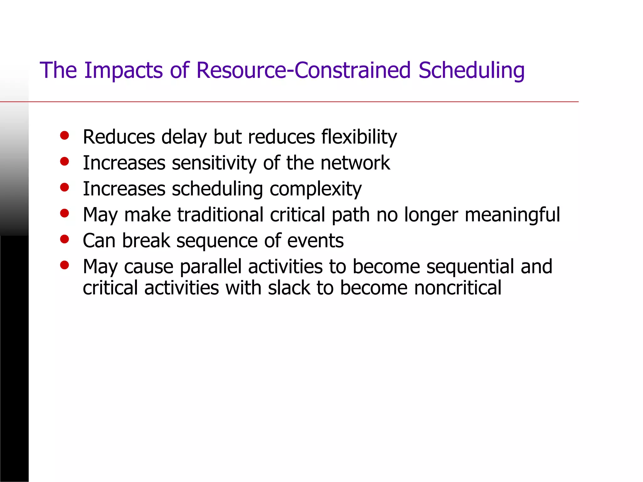 The Impacts of Resource-Constrained Scheduling
• Reduces delay but reduces flexibility
• Increases sensitivity of the network
• Increases scheduling complexity
• May make traditional critical path no longer meaningful
• Can break sequence of events
• May cause parallel activities to become sequential and
critical activities with slack to become noncritical
 