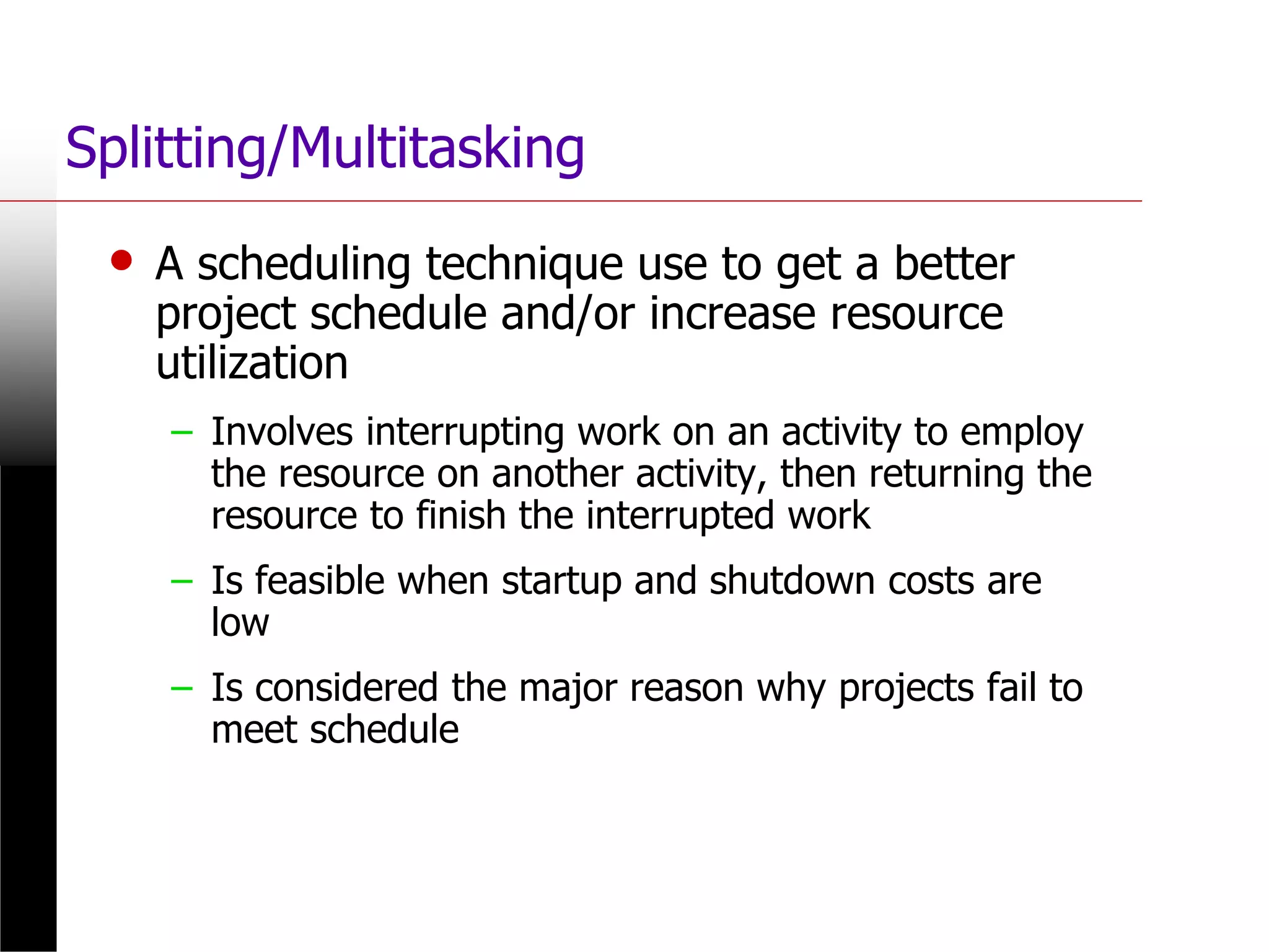 Splitting/Multitasking
• A scheduling technique use to get a better
project schedule and/or increase resource
utilization
– Involves interrupting work on an activity to employ
the resource on another activity, then returning the
resource to finish the interrupted work
– Is feasible when startup and shutdown costs are
low
– Is considered the major reason why projects fail to
meet schedule
 