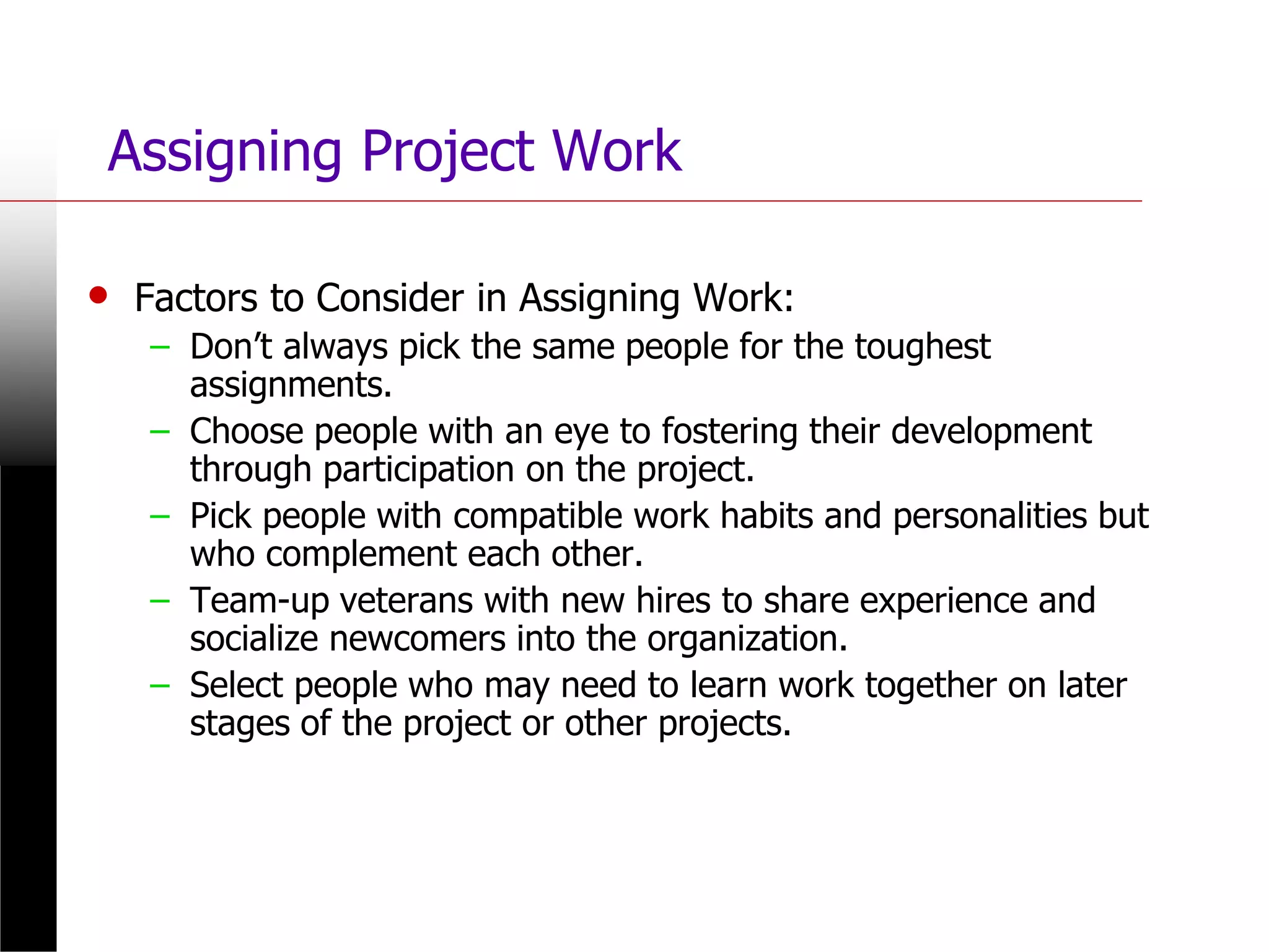 Assigning Project Work
• Factors to Consider in Assigning Work:
– Don’t always pick the same people for the toughest
assignments.
– Choose people with an eye to fostering their development
through participation on the project.
– Pick people with compatible work habits and personalities but
who complement each other.
– Team-up veterans with new hires to share experience and
socialize newcomers into the organization.
– Select people who may need to learn work together on later
stages of the project or other projects.
 