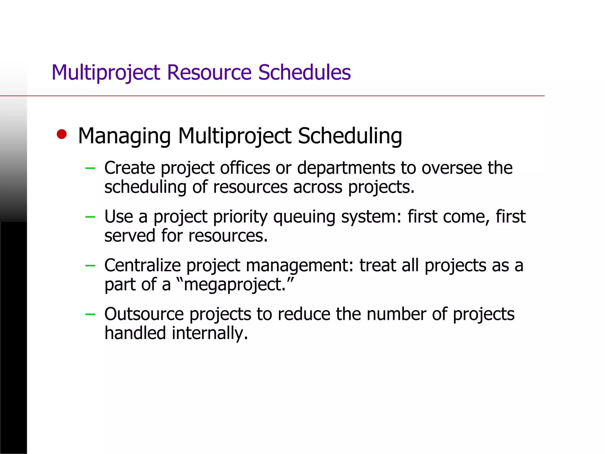 Multiproject Resource Schedules
• Managing Multiproject Scheduling
– Create project offices or departments to oversee the
scheduling of resources across projects.
– Use a project priority queuing system: first come, first
served for resources.
– Centralize project management: treat all projects as a
part of a “megaproject.”
– Outsource projects to reduce the number of projects
handled internally.
 