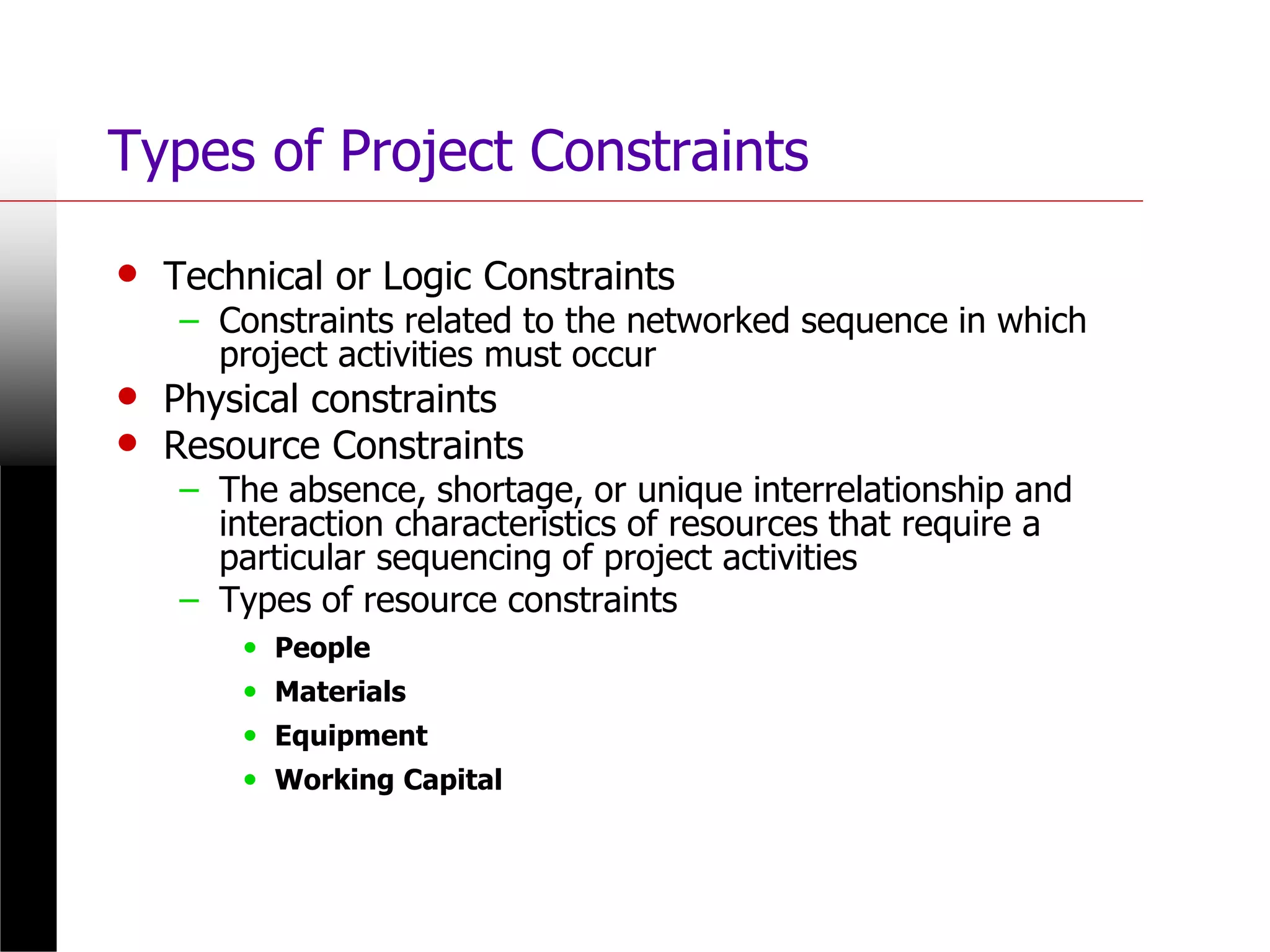 Types of Project Constraints
• Technical or Logic Constraints
– Constraints related to the networked sequence in which
project activities must occur
• Physical constraints
• Resource Constraints
– The absence, shortage, or unique interrelationship and
interaction characteristics of resources that require a
particular sequencing of project activities
– Types of resource constraints
• People
• Materials
• Equipment
• Working Capital
 