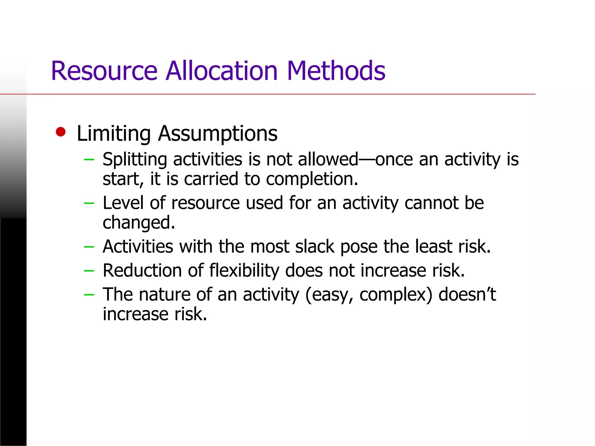 Resource Allocation Methods
• Limiting Assumptions
– Splitting activities is not allowed—once an activity is
start, it is carried to completion.
– Level of resource used for an activity cannot be
changed.
– Activities with the most slack pose the least risk.
– Reduction of flexibility does not increase risk.
– The nature of an activity (easy, complex) doesn’t
increase risk.
 