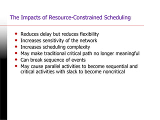 The Impacts of Resource-Constrained Scheduling
• Reduces delay but reduces flexibility
• Increases sensitivity of the network
• Increases scheduling complexity
• May make traditional critical path no longer meaningful
• Can break sequence of events
• May cause parallel activities to become sequential and
critical activities with slack to become noncritical
 