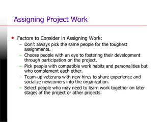 Assigning Project Work
• Factors to Consider in Assigning Work:
– Don’t always pick the same people for the toughest
assignments.
– Choose people with an eye to fostering their development
through participation on the project.
– Pick people with compatible work habits and personalities but
who complement each other.
– Team-up veterans with new hires to share experience and
socialize newcomers into the organization.
– Select people who may need to learn work together on later
stages of the project or other projects.
 