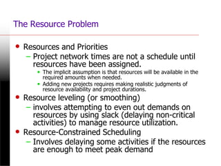 The Resource Problem
• Resources and Priorities
– Project network times are not a schedule until
resources have been assigned.
• The implicit assumption is that resources will be available in the
required amounts when needed.
• Adding new projects requires making realistic judgments of
resource availability and project durations.
• Resource leveling (or smoothing)
– involves attempting to even out demands on
resources by using slack (delaying non-critical
activities) to manage resource utilization.
• Resource-Constrained Scheduling
– Involves delaying some activities if the resources
are enough to meet peak demand
 