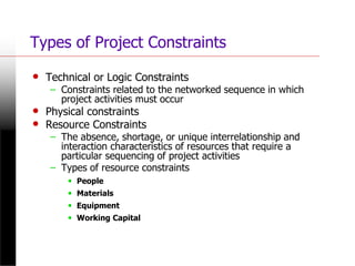 Types of Project Constraints
• Technical or Logic Constraints
– Constraints related to the networked sequence in which
project activities must occur
• Physical constraints
• Resource Constraints
– The absence, shortage, or unique interrelationship and
interaction characteristics of resources that require a
particular sequencing of project activities
– Types of resource constraints
• People
• Materials
• Equipment
• Working Capital
 