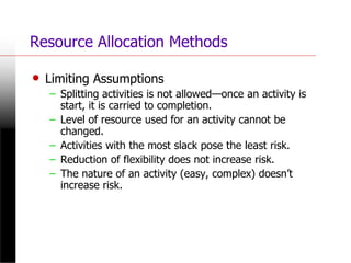 Resource Allocation Methods
• Limiting Assumptions
– Splitting activities is not allowed—once an activity is
start, it is carried to completion.
– Level of resource used for an activity cannot be
changed.
– Activities with the most slack pose the least risk.
– Reduction of flexibility does not increase risk.
– The nature of an activity (easy, complex) doesn’t
increase risk.
 