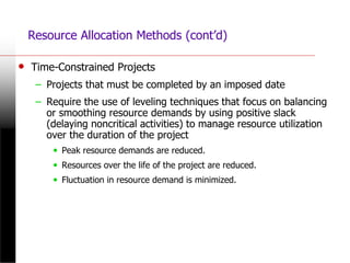 Resource Allocation Methods (cont’d)
• Time-Constrained Projects
– Projects that must be completed by an imposed date
– Require the use of leveling techniques that focus on balancing
or smoothing resource demands by using positive slack
(delaying noncritical activities) to manage resource utilization
over the duration of the project
• Peak resource demands are reduced.
• Resources over the life of the project are reduced.
• Fluctuation in resource demand is minimized.
 