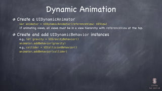 CS193p

Fall 2017-18
Dynamic Animation
Create a UIDynamicAnimator
var animator = UIDynamicAnimator(referenceView: UIView)
If animating views, all views must be in a view hierarchy with referenceView at the top.
Create and add UIDynamicBehavior instances
e.g., let gravity = UIGravityBehavior()
animator.addBehavior(gravity)
e.g., collider = UICollisionBehavior()
animator.addBehavior(collider)
 