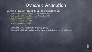 CS193p

Fall 2017-18
Dynamic Animation
Add UIDynamicItems to a UIDynamicBehavior
let item1: UIDynamicItem = ... // usually a UIView
let item2: UIDynamicItem = ... // usually a UIView
gravity.addItem(item1)
collider.addItem(item1)
gravity.addItem(item2)
item1 and item2 will both be affect by gravity
item1 will collide with collider’s other items or boundaries, but not with item2
 