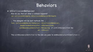 CS193p

Fall 2017-18
Behaviors
UICollisionBehavior
How do you ﬁnd out when a collision happens?
var collisionDelegate: UICollisionBehaviorDelegate
… this delegate will be sent methods like …
func collisionBehavior(behavior: UICollisionBehavior,
began/endedContactFor: UIDynamicItem,
withBoundaryIdentifier: NSCopying // with:UIDynamicItem too
at: CGPoint)
The withBoundaryIdentifier is the one you pass to addBoundary(withIdentifier:).
 