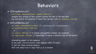 CS193p

Fall 2017-18
Behaviors
UISnapBehavior
init(item: UIDynamicItem, snapTo: CGPoint)
Imagine four springs at four corners around the item in the new spot.
You can control the damping of these “four springs” with var damping: CGFloat
UIPushBehavior
var mode: UIPushBehaviorMode // .continuous or .instantaneous
var pushDirection: CGVector
… or …
var angle: CGFloat // in radians and positive numbers are clockwise
var magnitude: CGFloat // magnitude 1.0 moves a 100x100 view at 100 pts/s/s
Interesting aspect to this behavior
If you push .instantaneous, what happens after it’s done?
It just sits there wasting memory.
We’ll talk about how to clear that up in a moment.
 
