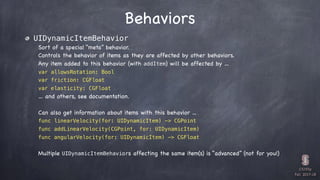 CS193p

Fall 2017-18
Behaviors
UIDynamicItemBehavior
Sort of a special “meta” behavior.
Controls the behavior of items as they are affected by other behaviors.
Any item added to this behavior (with addItem) will be affected by …
var allowsRotation: Bool
var friction: CGFloat
var elasticity: CGFloat
… and others, see documentation.
Can also get information about items with this behavior ...
func linearVelocity(for: UIDynamicItem) -> CGPoint
func addLinearVelocity(CGPoint, for: UIDynamicItem)
func angularVelocity(for: UIDynamicItem) -> CGFloat
Multiple UIDynamicItemBehaviors affecting the same item(s) is “advanced” (not for you!)
 