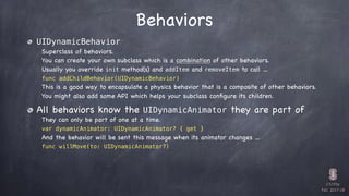 CS193p

Fall 2017-18
Behaviors
UIDynamicBehavior
Superclass of behaviors.
You can create your own subclass which is a combination of other behaviors.
Usually you override init method(s) and addItem and removeItem to call …
func addChildBehavior(UIDynamicBehavior)
This is a good way to encapsulate a physics behavior that is a composite of other behaviors.
You might also add some API which helps your subclass conﬁgure its children.
All behaviors know the UIDynamicAnimator they are part of
They can only be part of one at a time.
var dynamicAnimator: UIDynamicAnimator? { get }
And the behavior will be sent this message when its animator changes …
func willMove(to: UIDynamicAnimator?)
 