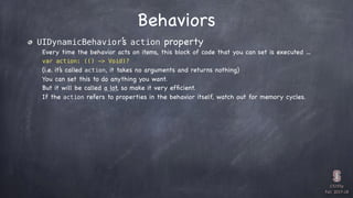 CS193p

Fall 2017-18
Behaviors
UIDynamicBehavior’s action property
Every time the behavior acts on items, this block of code that you can set is executed …
var action: (() -> Void)?
(i.e. it’s called action, it takes no arguments and returns nothing)
You can set this to do anything you want.
But it will be called a lot, so make it very efﬁcient.
If the action refers to properties in the behavior itself, watch out for memory cycles.
 