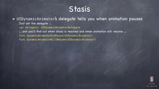 CS193p

Fall 2017-18
Stasis
UIDynamicAnimator’s delegate tells you when animation pauses
Just set the delegate …
var delegate: UIDynamicAnimatorDelegate
… and you’ll ﬁnd out when stasis is reached and when animation will resume …
func dynamicAnimatorDidPause(UIDynamicAnimator)
func dynamicAnimatorWillResume(UIDynamicAnimator)
 