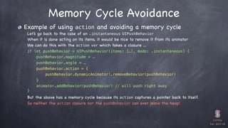 CS193p

Fall 2017-18
Memory Cycle Avoidance
Example of using action and avoiding a memory cycle
Let’s go back to the case of an .instantaneous UIPushBehavior
When it is done acting on its items, it would be nice to remove it from its animator
We can do this with the action var which takes a closure …
if let pushBehavior = UIPushBehavior(items: […], mode: .instantaneous) {
pushBehavior.magnitude = …
pushBehavior.angle = …
pushBehavior.action = {
pushBehavior.dynamicAnimator!.removeBehavior(pushBehavior)
}
animator.addBehavior(pushBehavior) // will push right away
}
But the above has a memory cycle because its action captures a pointer back to itself.
So neither the action closure nor the pushBehavior can ever leave the heap!
 
