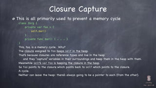 CS193p

Fall 2017-18
Closure Capture
This is all primarily used to prevent a memory cycle
class Zerg {
private var foo = {
self.bar()
}
private func bar() { . . . }
}
This, too, is a memory cycle. Why?
The closure assigned to foo keeps self in the heap.
That’s because closures are reference types and live in the heap
and they “capture” variables in their surroundings and keep them in the heap with them.
Meanwhile self’s var foo is keeping the closure in the heap.
So foo points to the closure which points back to self which points to the closure.
A cycle.
Neither can leave the heap: there’s always going to be a pointer to each (from the other).
 