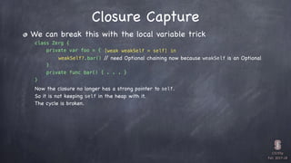 CS193p

Fall 2017-18


class Zerg {
private var foo = {
} 

private func bar() { . . . }
}
We can break this with the local variable trick
Closure Capture
[weak weakSelf = self] in
weakSelf?.bar() // need Optional chaining now because weakSelf is an Optional
Now the closure no longer has a strong pointer to self.
So it is not keeping self in the heap with it.
The cycle is broken.
 