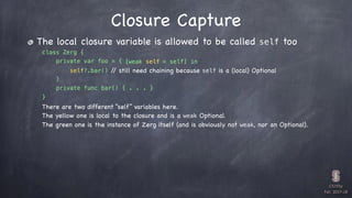 CS193p

Fall 2017-18


class Zerg {
private var foo = {
} 

private func bar() { . . . }
}
The local closure variable is allowed to be called self too
Closure Capture
self?.bar() // still need chaining because self is a (local) Optional
[weak self = self] in
There are two different “self” variables here.
The yellow one is local to the closure and is a weak Optional.
The green one is the instance of Zerg itself (and is obviously not weak, nor an Optional).
 