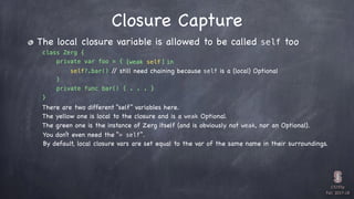 CS193p

Fall 2017-18


class Zerg {
private var foo = {
} 

private func bar() { . . . }
}
The local closure variable is allowed to be called self too
Closure Capture
self?.bar() // still need chaining because self is a (local) Optional
[weak self in
There are two different “self” variables here.
The yellow one is local to the closure and is a weak Optional.
The green one is the instance of Zerg itself (and is obviously not weak, nor an Optional).
You don’t even need the “= self”.
By default, local closure vars are set equal to the var of the same name in their surroundings.
]
 