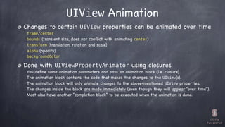 CS193p

Fall 2017-18
UIView Animation
Changes to certain UIView properties can be animated over time
frame/center
bounds (transient size, does not conﬂict with animating center)
transform (translation, rotation and scale)
alpha (opacity)
backgroundColor
Done with UIViewPropertyAnimator using closures
You deﬁne some animation parameters and pass an animation block (i.e. closure).
The animation block contains the code that makes the changes to the UIView(s).
The animation block will only animate changes to the above-mentioned UIView properties.
The changes inside the block are made immediately (even though they will appear “over time”).
Most also have another “completion block” to be executed when the animation is done.
 