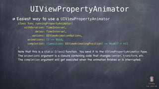 CS193p

Fall 2017-18
UIViewPropertyAnimator
Easiest way to use a UIViewPropertyAnimator
class func runningPropertyAnimator(
withDuration: TimeInterval,
delay: TimeInterval,
options: UIViewAnimationOptions,
animations: () -> Void,
completion: ((position: UIViewAnimatingPosition) -> Void)? = nil
)
Note that this is a static (class) function. You send it to the UIViewPropertyAnimator type.
The animations argument is a closure containing code that changes center, transform, etc.
The completion argument will get executed when the animation ﬁnishes or is interrupted.
 