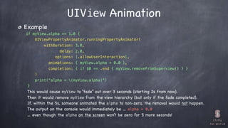 CS193p

Fall 2017-18
UIView Animation
Example
if myView.alpha == 1.0 {
UIViewPropertyAnimator.runningPropertyAnimator(
withDuration: 3.0,
delay: 2.0,
options: [.allowUserInteraction],
animations: { myView.alpha = 0.0 },
completion: { if $0 == .end { myView.removeFromSuperview() } }
)
print(“alpha = (myView.alpha)”)
}
This would cause myView to “fade” out over 3 seconds (starting 2s from now).
Then it would remove myView from the view hierarchy (but only if the fade completed).
If, within the 5s, someone animated the alpha to non-zero, the removal would not happen.
The output on the console would immediately be … alpha = 0.0
… even though the alpha on the screen won’t be zero for 5 more seconds!
 
